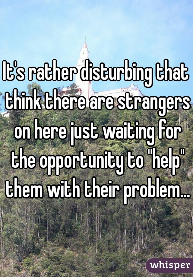 It's rather disturbing that think there are strangers on here just waiting for the opportunity to "help" them with their problem...