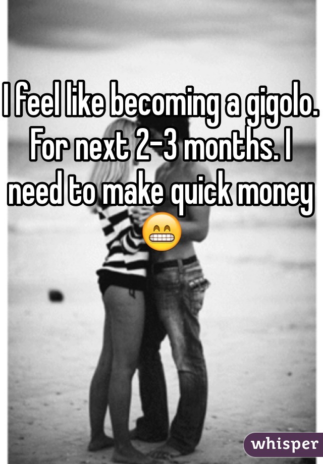 I feel like becoming a gigolo. 
For next 2-3 months. I need to make quick money 😁