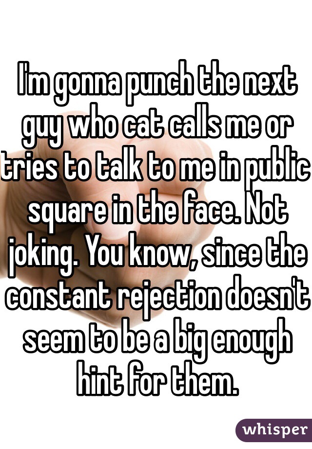 I'm gonna punch the next guy who cat calls me or tries to talk to me in public square in the face. Not joking. You know, since the constant rejection doesn't seem to be a big enough hint for them. 