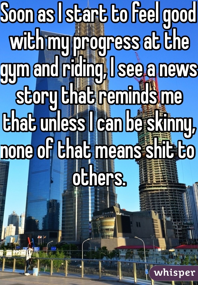 Soon as I start to feel good with my progress at the gym and riding, I see a news story that reminds me that unless I can be skinny, none of that means shit to others.