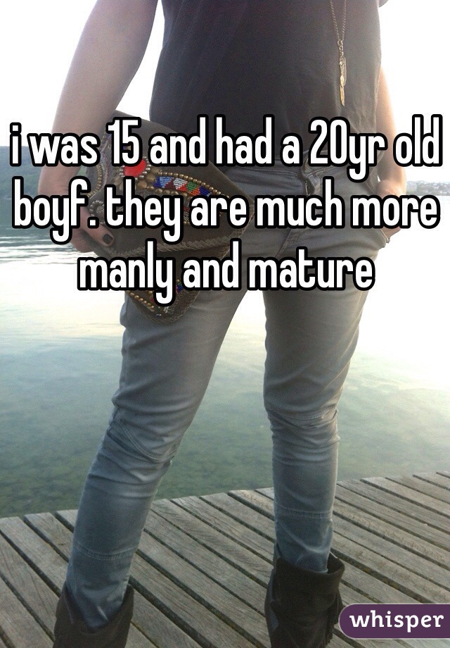 i was 15 and had a 20yr old boyf. they are much more manly and mature