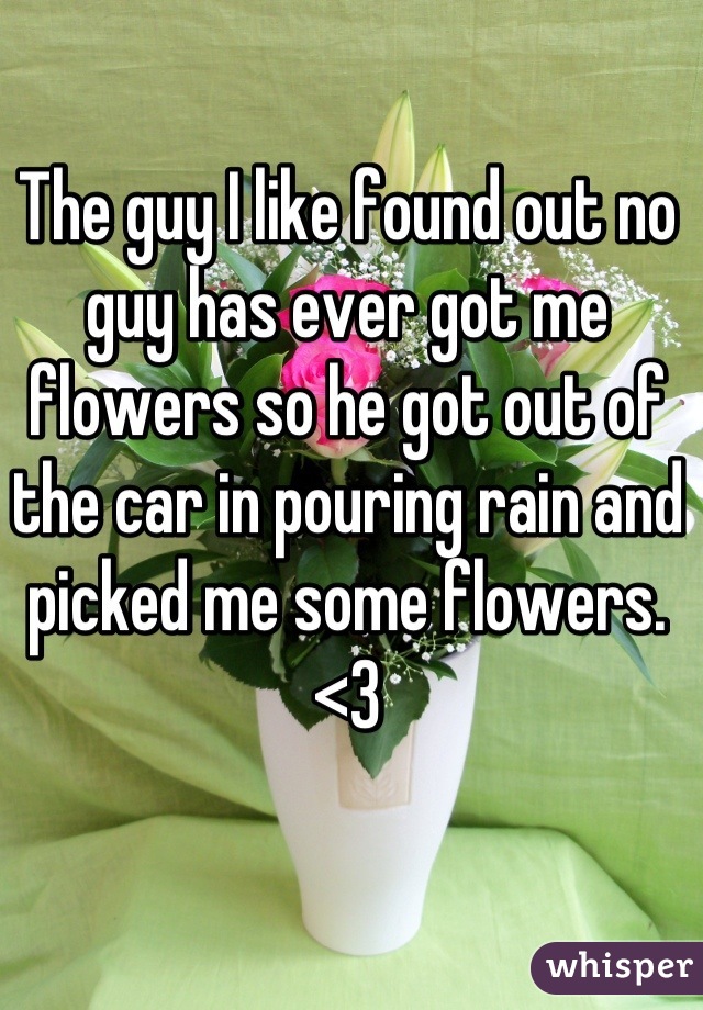 The guy I like found out no guy has ever got me flowers so he got out of the car in pouring rain and picked me some flowers. <3