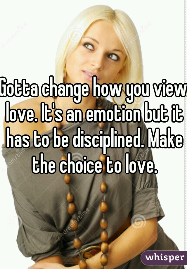 Gotta change how you view love. It's an emotion but it has to be disciplined. Make the choice to love.