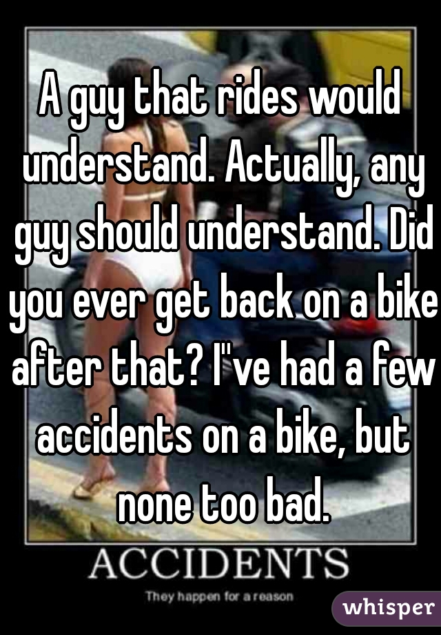 A guy that rides would understand. Actually, any guy should understand. Did you ever get back on a bike after that? I''ve had a few accidents on a bike, but none too bad.