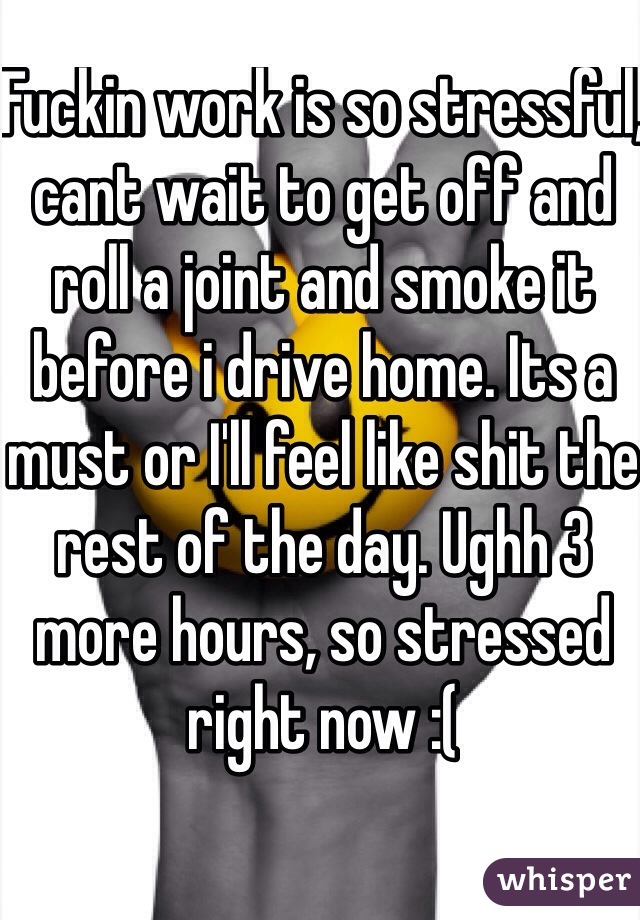 Fuckin work is so stressful, cant wait to get off and roll a joint and smoke it before i drive home. Its a must or I'll feel like shit the rest of the day. Ughh 3 more hours, so stressed right now :(