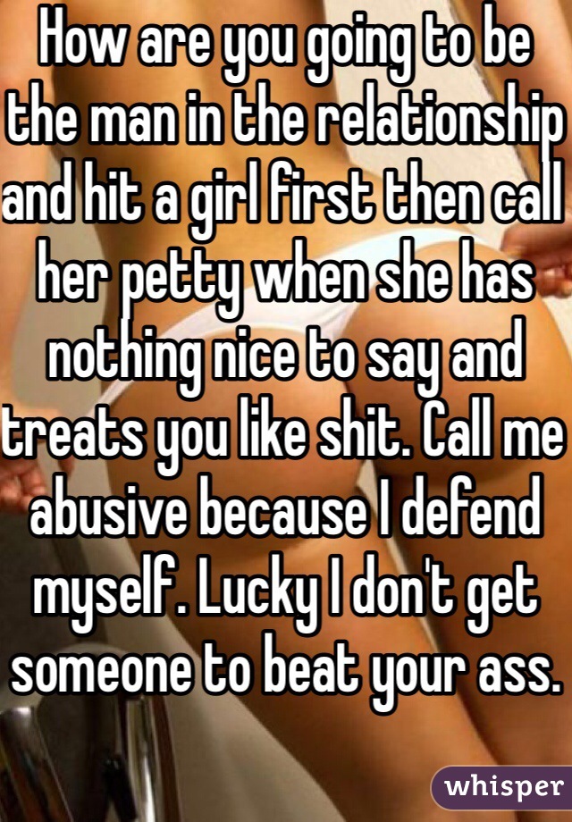 How are you going to be the man in the relationship and hit a girl first then call her petty when she has nothing nice to say and treats you like shit. Call me abusive because I defend myself. Lucky I don't get someone to beat your ass.