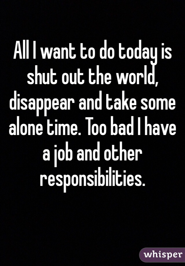 All I want to do today is shut out the world, disappear and take some alone time. Too bad I have a job and other responsibilities.