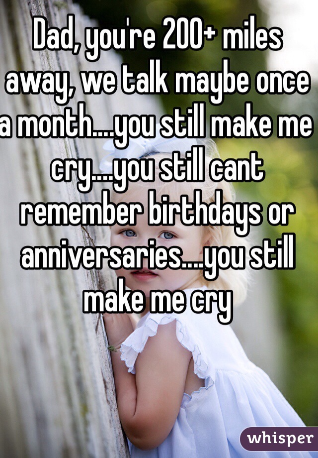 Dad, you're 200+ miles away, we talk maybe once a month....you still make me cry....you still cant remember birthdays or anniversaries....you still make me cry