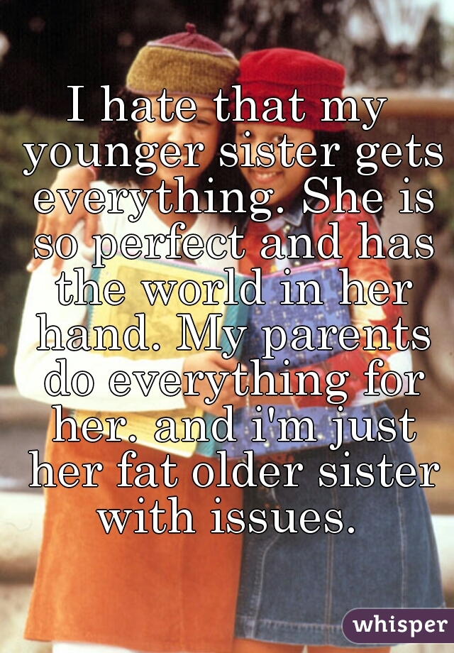 I hate that my younger sister gets everything. She is so perfect and has the world in her hand. My parents do everything for her. and i'm just her fat older sister with issues. 