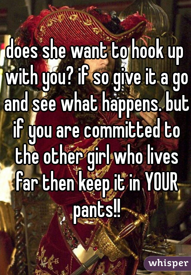 does she want to hook up with you? if so give it a go and see what happens. but if you are committed to the other girl who lives far then keep it in YOUR pants!!