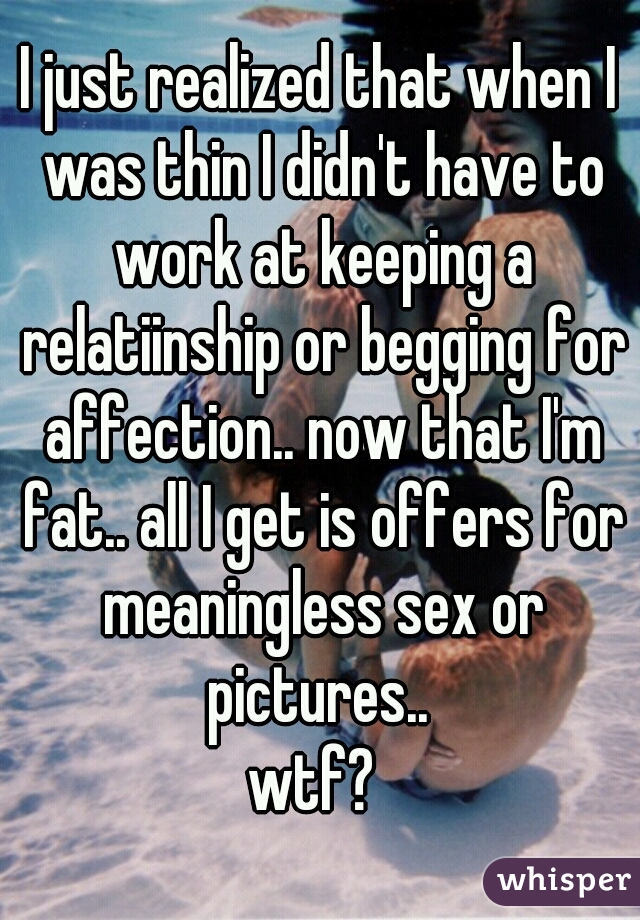 I just realized that when I was thin I didn't have to work at keeping a relatiinship or begging for affection.. now that I'm fat.. all I get is offers for meaningless sex or pictures.. 
wtf? 