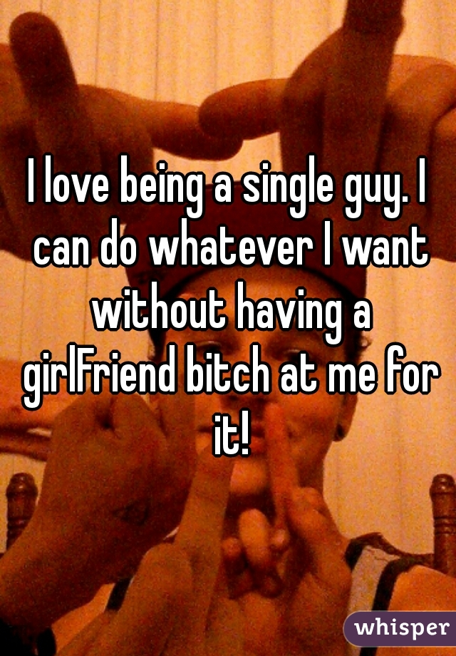 I love being a single guy. I can do whatever I want without having a girlFriend bitch at me for it!