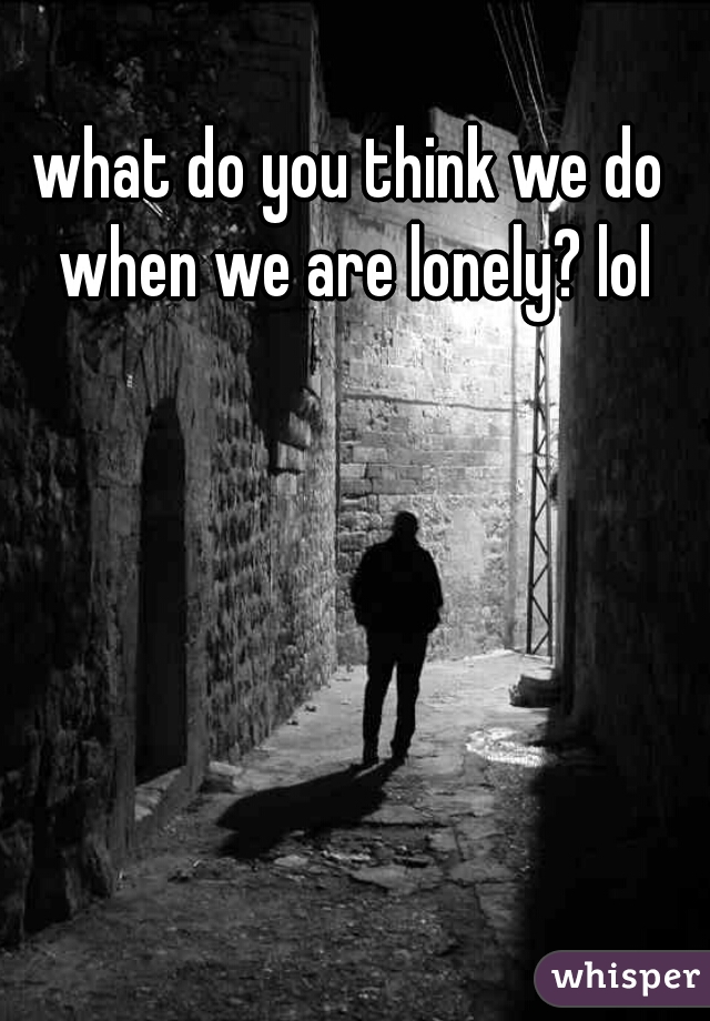 what do you think we do when we are lonely? lol