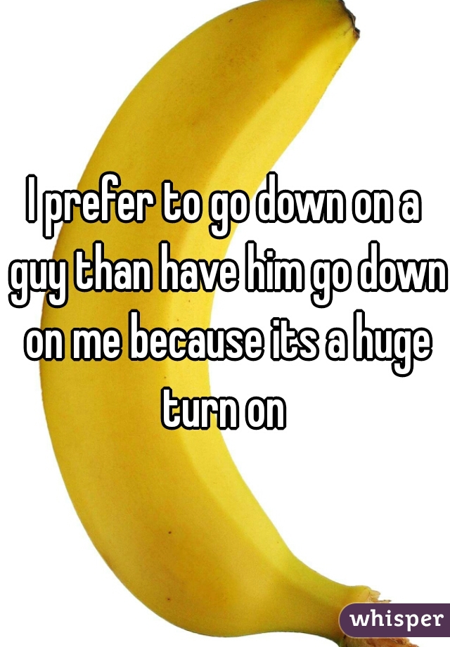 I prefer to go down on a guy than have him go down on me because its a huge turn on 