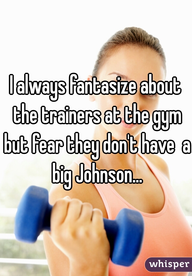 I always fantasize about the trainers at the gym but fear they don't have  a big Johnson...