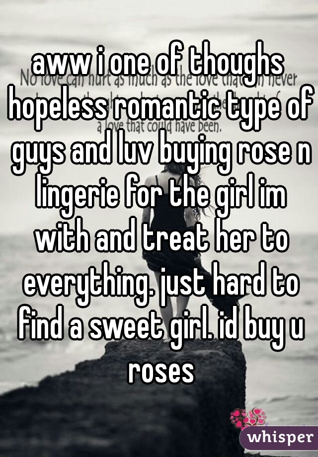 aww i one of thoughs hopeless romantic type of guys and luv buying rose n lingerie for the girl im with and treat her to everything. just hard to find a sweet girl. id buy u roses