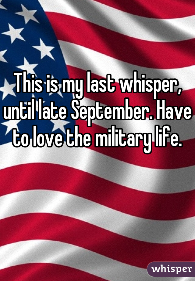 This is my last whisper, until late September. Have to love the military life.