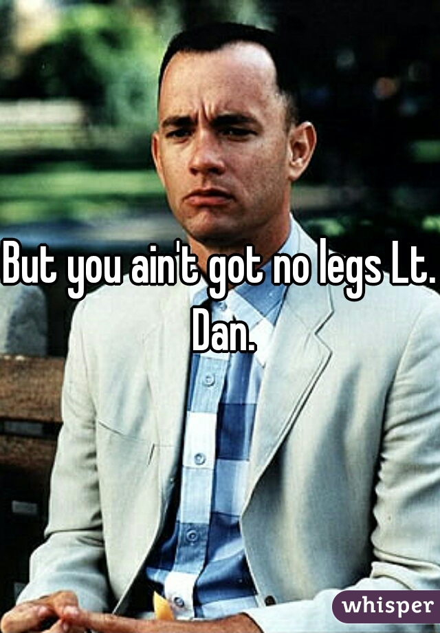 But you ain't got no legs Lt. Dan.