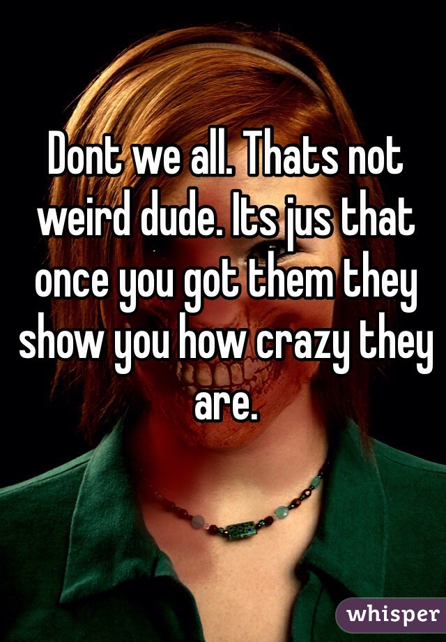 Dont we all. Thats not weird dude. Its jus that once you got them they show you how crazy they are. 