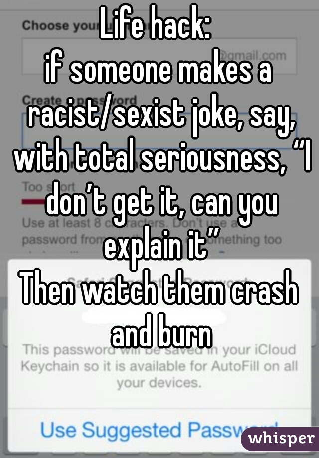 Life hack: 
if someone makes a racist/sexist joke, say, with total seriousness, “I don’t get it, can you explain it”

Then watch them crash and burn

