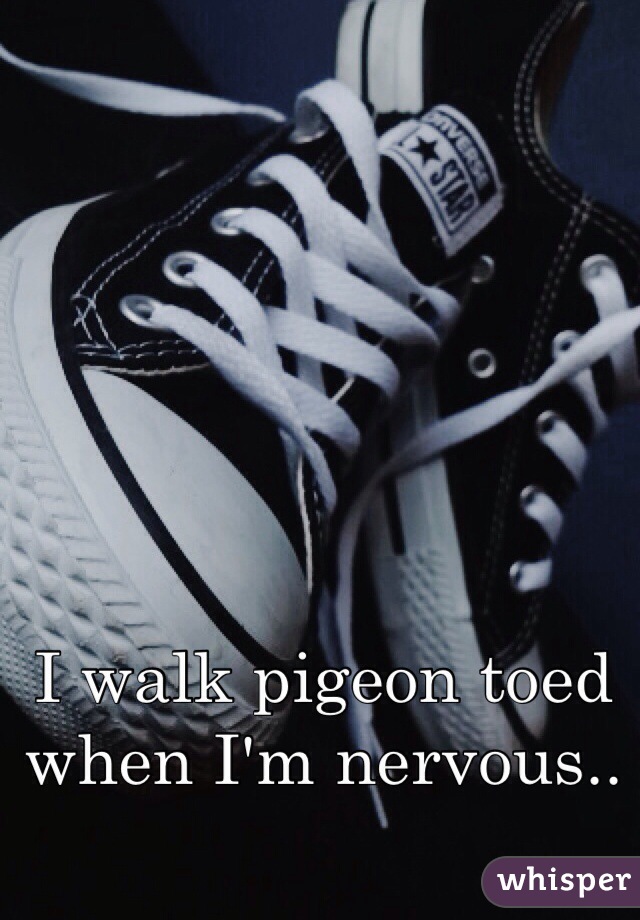 I walk pigeon toed when I'm nervous..