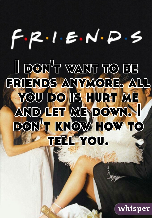 I don't want to be friends anymore. all you do is hurt me and let me down. I don't know how to tell you.