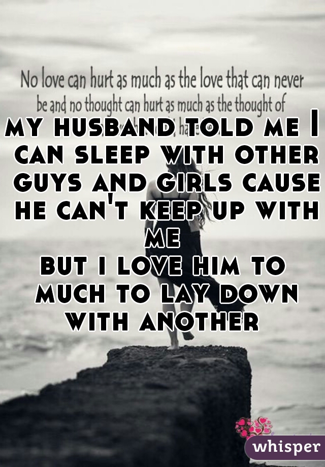 my husband told me I can sleep with other guys and girls cause he can't keep up with me 
but i love him to much to lay down with another 