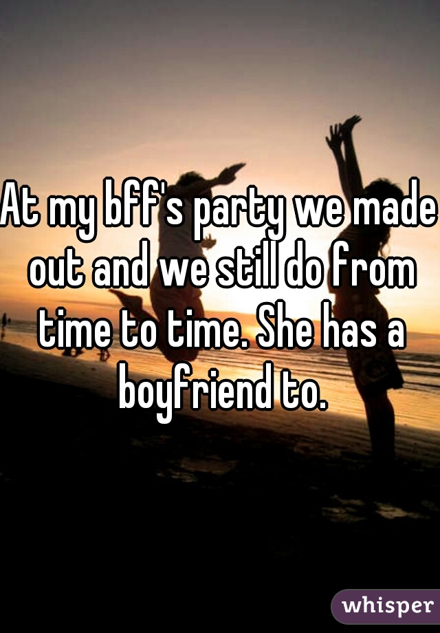 At my bff's party we made out and we still do from time to time. She has a boyfriend to.