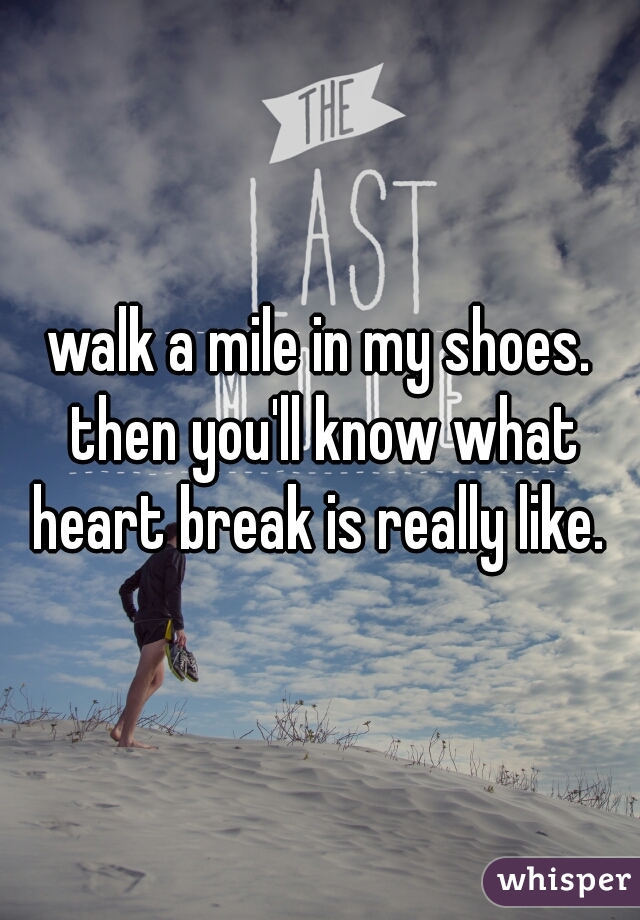 walk a mile in my shoes. then you'll know what heart break is really like. 