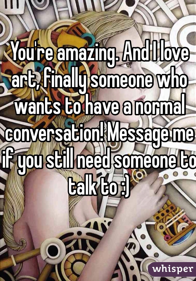 You're amazing. And I love art, finally someone who wants to have a normal conversation! Message me if you still need someone to talk to :) 