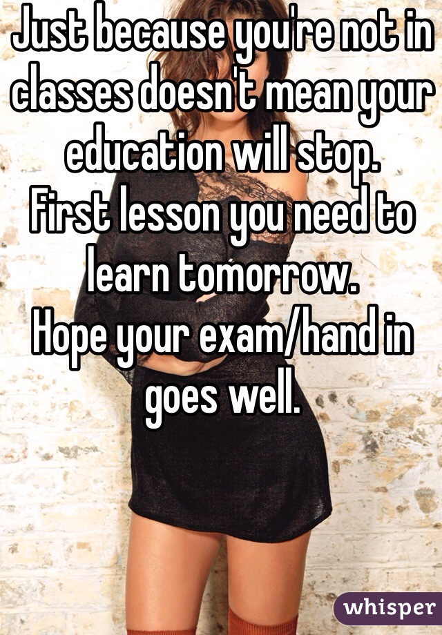 Just because you're not in classes doesn't mean your education will stop. 
First lesson you need to learn tomorrow. 
Hope your exam/hand in goes well. 