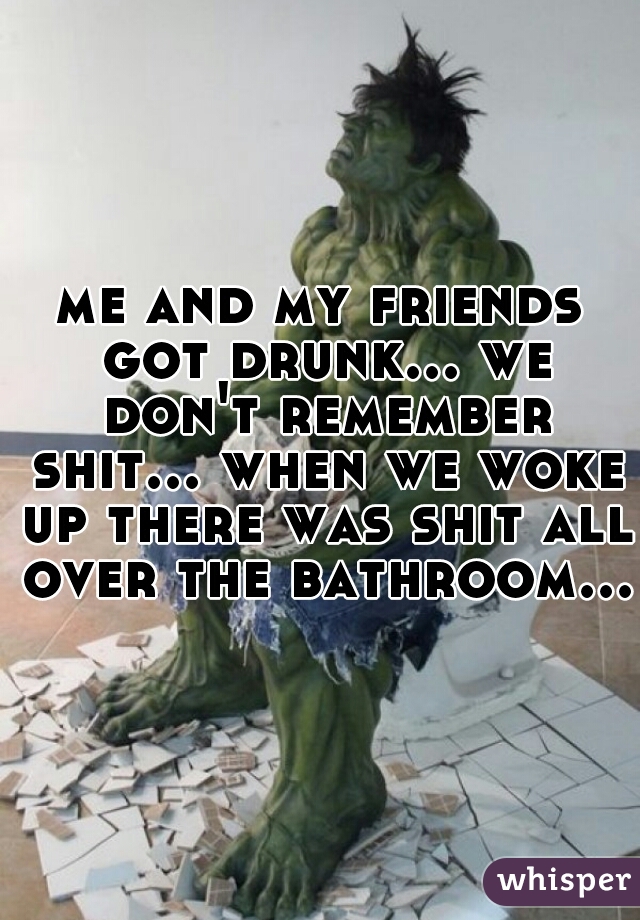 me and my friends got drunk... we don't remember shit... when we woke up there was shit all over the bathroom...