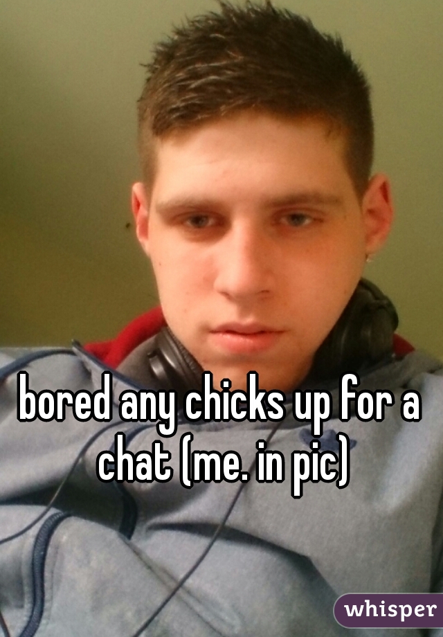 bored any chicks up for a chat (me. in pic)