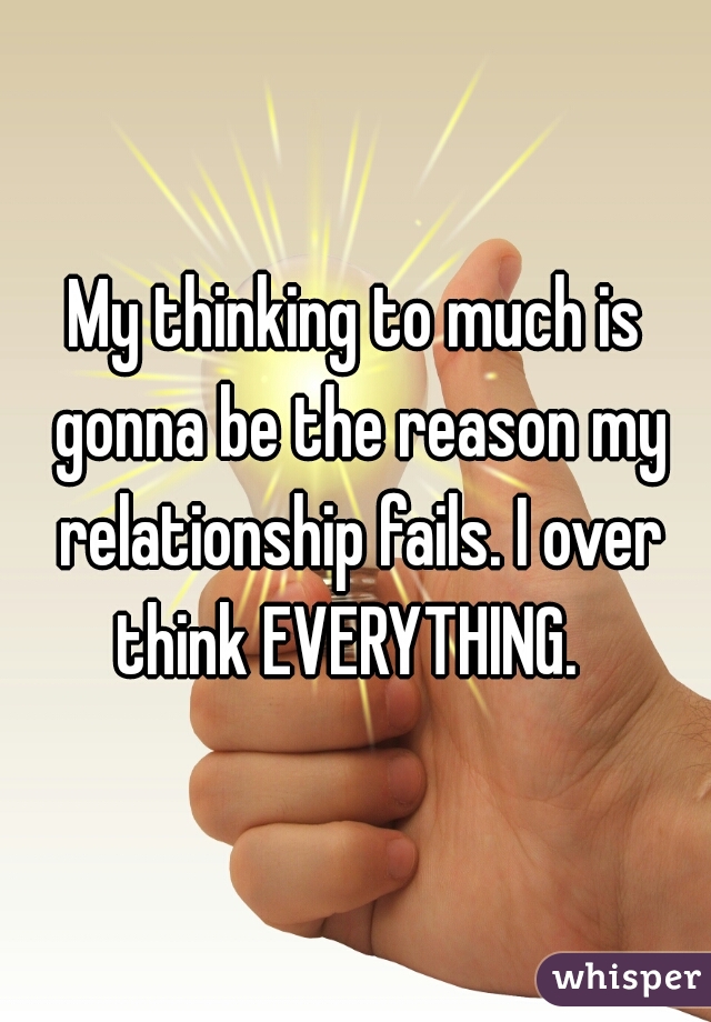 My thinking to much is gonna be the reason my relationship fails. I over think EVERYTHING.  