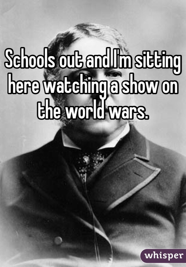 Schools out and I'm sitting here watching a show on the world wars. 