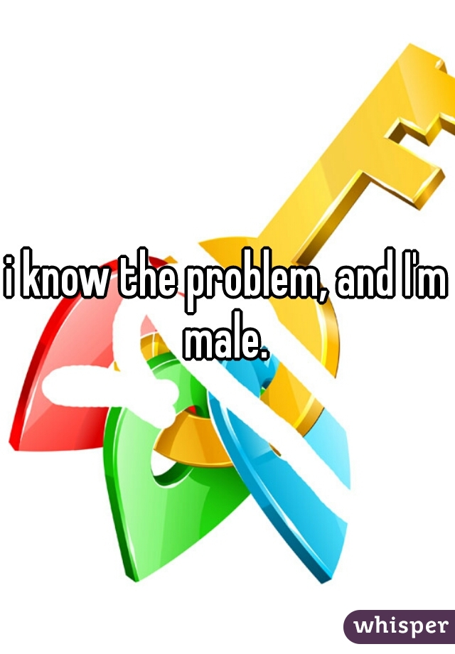 i know the problem, and I'm male. 