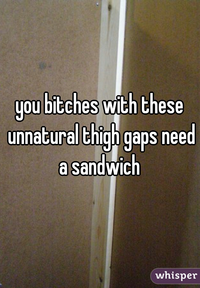 you bitches with these unnatural thigh gaps need a sandwich 