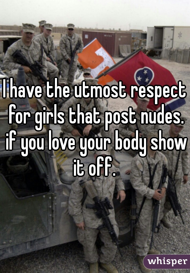 I have the utmost respect for girls that post nudes. if you love your body show it off. 