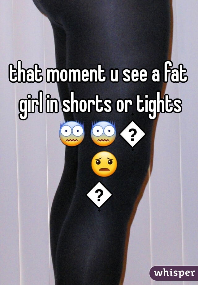 that moment u see a fat girl in shorts or tights 😨😨😨😦😦