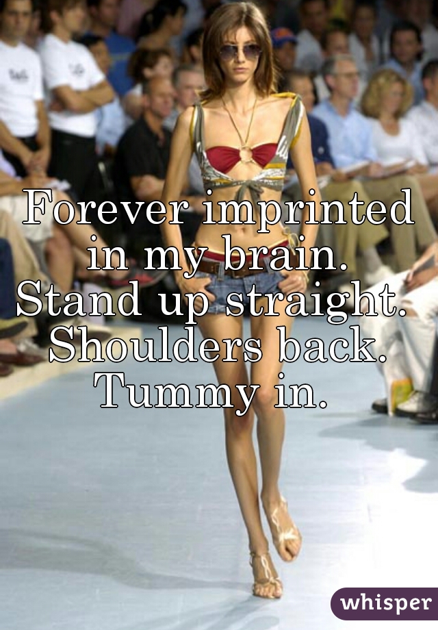 Forever imprinted in my brain. 
Stand up straight. 
Shoulders back.
Tummy in. 