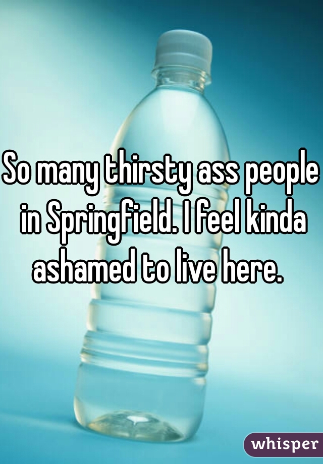 So many thirsty ass people in Springfield. I feel kinda ashamed to live here.  