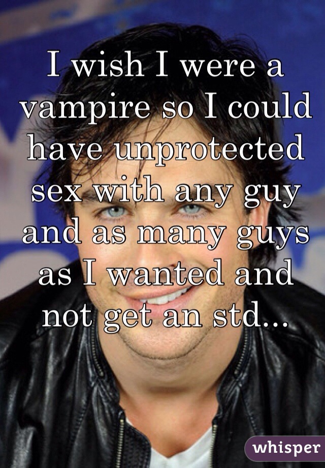 I wish I were a vampire so I could have unprotected sex with any guy and as many guys as I wanted and not get an std...