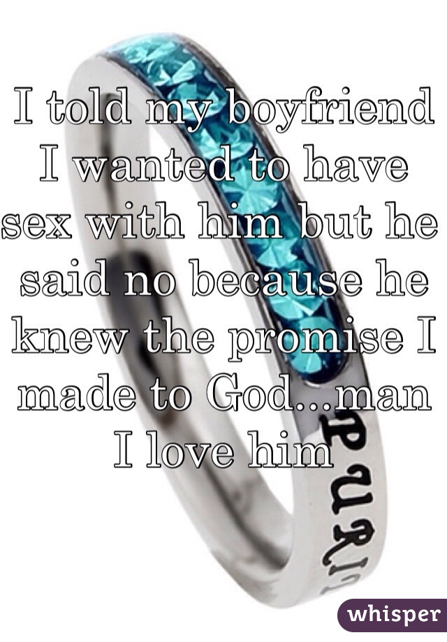 I told my boyfriend I wanted to have sex with him but he said no because he knew the promise I made to God...man I love him 