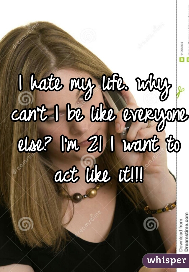 I hate my life. why can't I be like everyone else? I'm 21 I want to act like it!!!