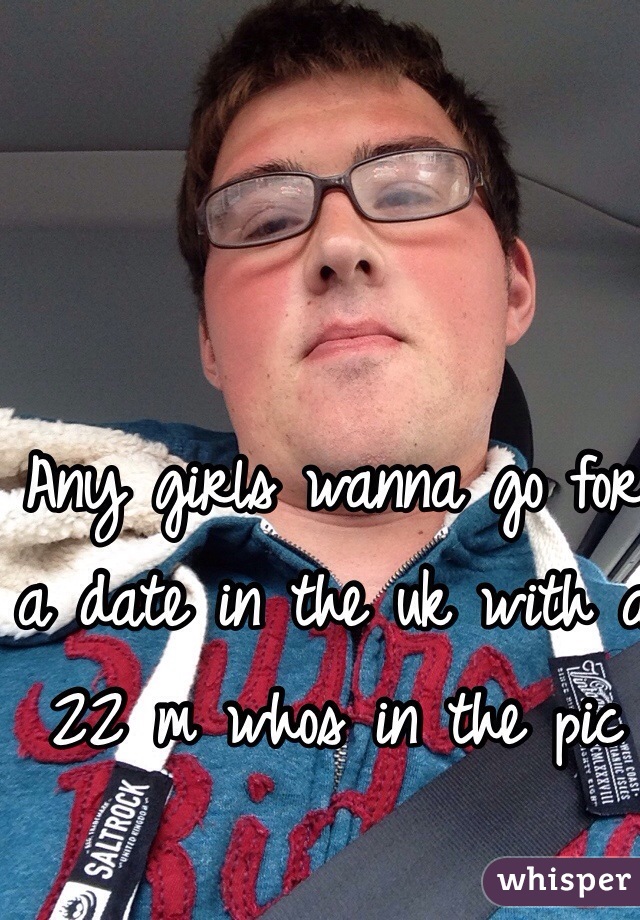 Any girls wanna go for a date in the uk with a 22 m whos in the pic 