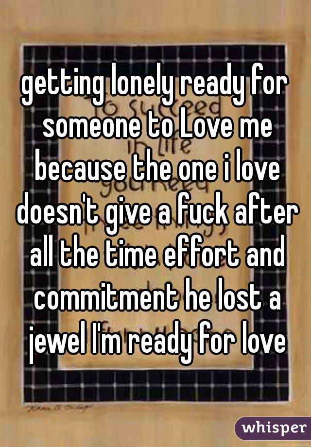 getting lonely ready for someone to Love me because the one i love doesn't give a fuck after all the time effort and commitment he lost a jewel I'm ready for love