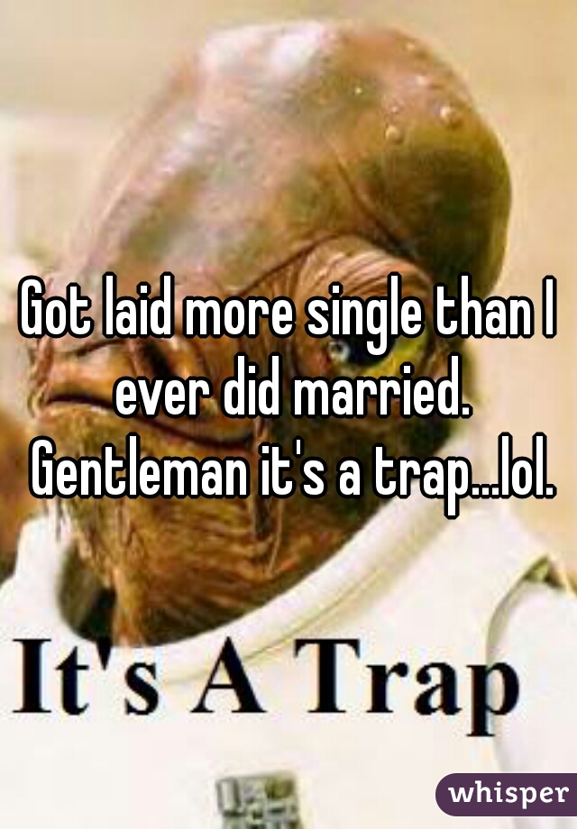 Got laid more single than I ever did married. Gentleman it's a trap...lol.