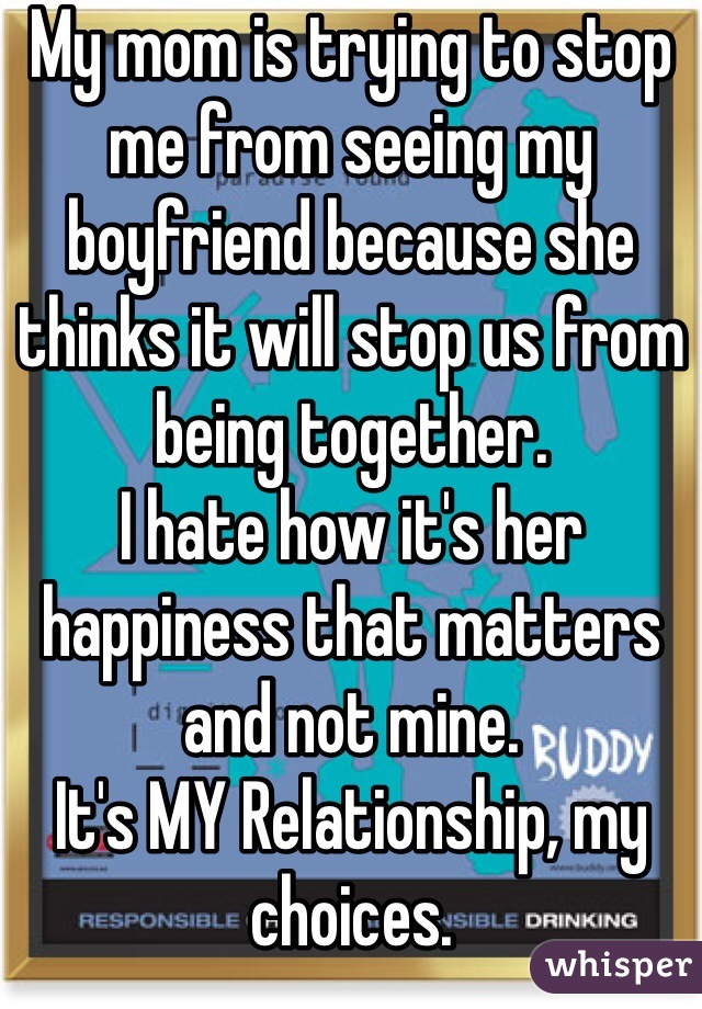 My mom is trying to stop me from seeing my boyfriend because she thinks it will stop us from being together. 
I hate how it's her happiness that matters and not mine. 
It's MY Relationship, my choices. 
Not hers. 
