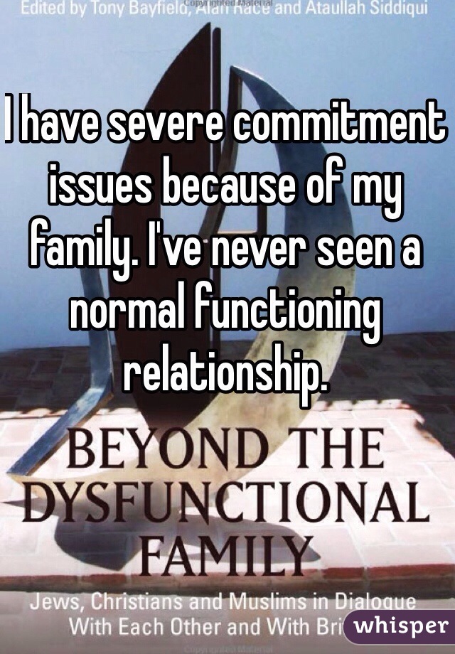 I have severe commitment issues because of my family. I've never seen a normal functioning relationship.