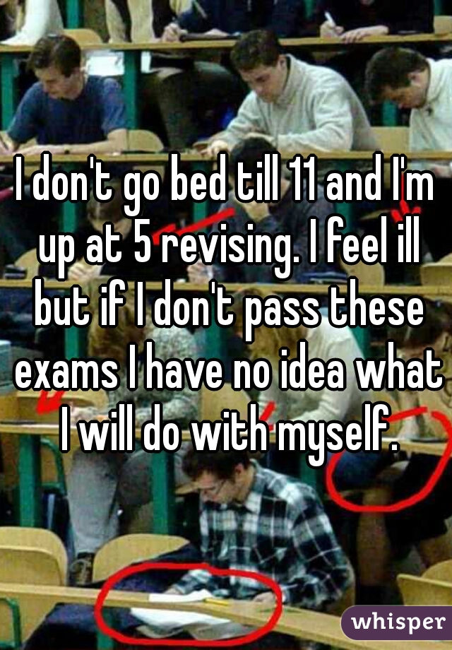 I don't go bed till 11 and I'm up at 5 revising. I feel ill but if I don't pass these exams I have no idea what I will do with myself.